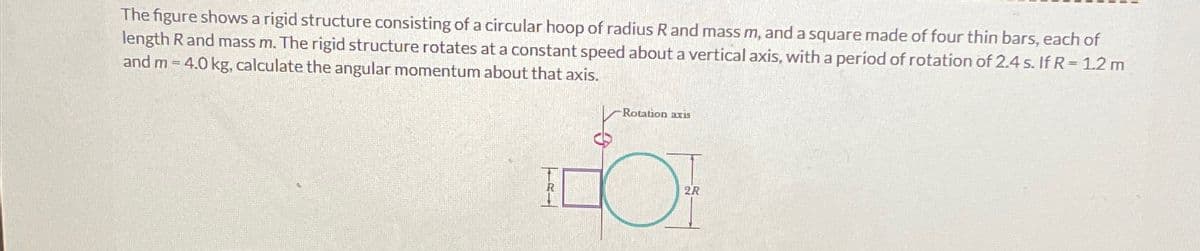 The figure shows a rigid structure consisting of a circular hoop of radius R and mass m, and a square made of four thin bars, each of
length R and mass m. The rigid structure rotates at a constant speed about a vertical axis, with a period of rotation of 2.4 s. If R-1.2 m
and m-4.0 kg, calculate the angular momentum about that axis.
Rotation axis
R―
2R