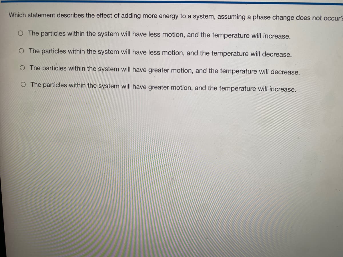 Which statement describes the effect of adding more energy to a system, assuming a phase change does not occur?
O The particles within the system will have less motion, and the temperature will increase.
O The particles within the system will have less motion, and the temperature will decrease.
O The particles within the system will have greater motion, and the temperature will decrease.
O The particles within the system will have greater motion, and the temperature will increase.
