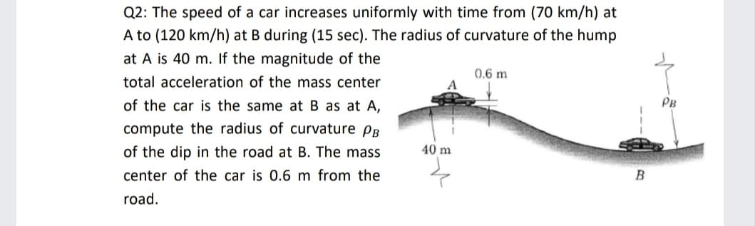 Q2: The speed of a car increases uniformly with time from (70 km/h) at
A to (120 km/h) at B during (15 sec). The radius of curvature of the hump
at A is 40 m. If the magnitude of the
total acceleration of the mass center
0.6 m
A
of the car is the same at B as at A,
PB
compute the radius of curvature PB
of the dip in the road at B. The mass
40 m
center of the car is 0.6 m from the
B
road.
