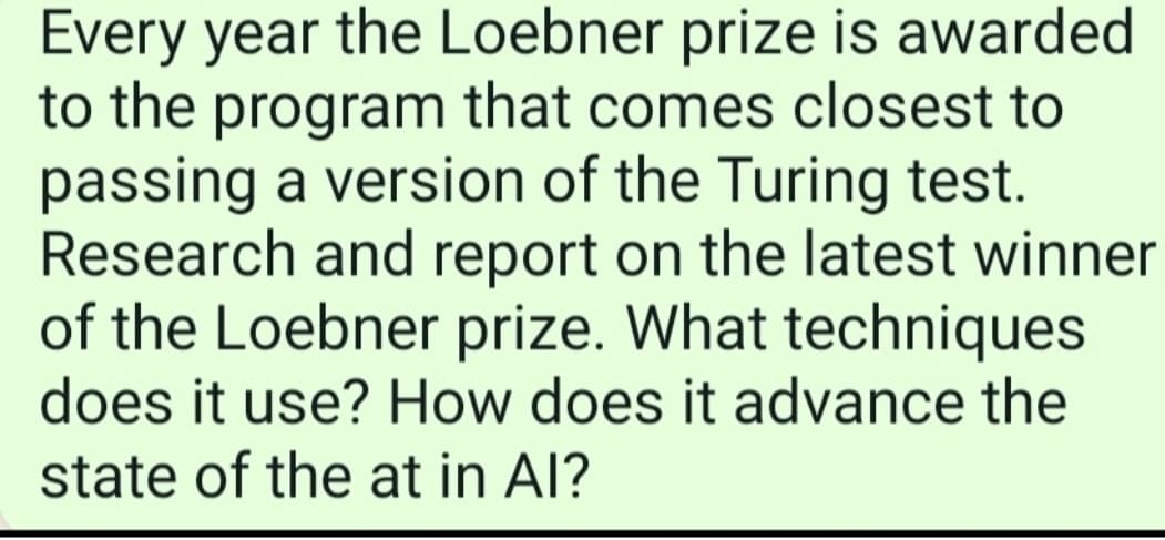Every year the Loebner prize is awarded
to the program that comes closest to
passing a version of the Turing test.
Research and report on the latest winner
of the Loebner prize. What techniques
does it use? How does it advance the
state of the at in Al?