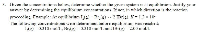 3. Given the concentrations below, determine whether the given system is at equilibrium. Justify your
answer by determining the equilibrium concentrations. If not, in which direction is the reaction
proceeding. Example: At equilibrium I,(g) + Br,(g) - 2 IBr(g), K= 1.2 × 10²
The following concentrations were determined before equilibrium was reached:
I,(g) = 0.310 mol/L, Br,(g) = 0.310 mol/L and IBr(g) = 2.00 mol/L
