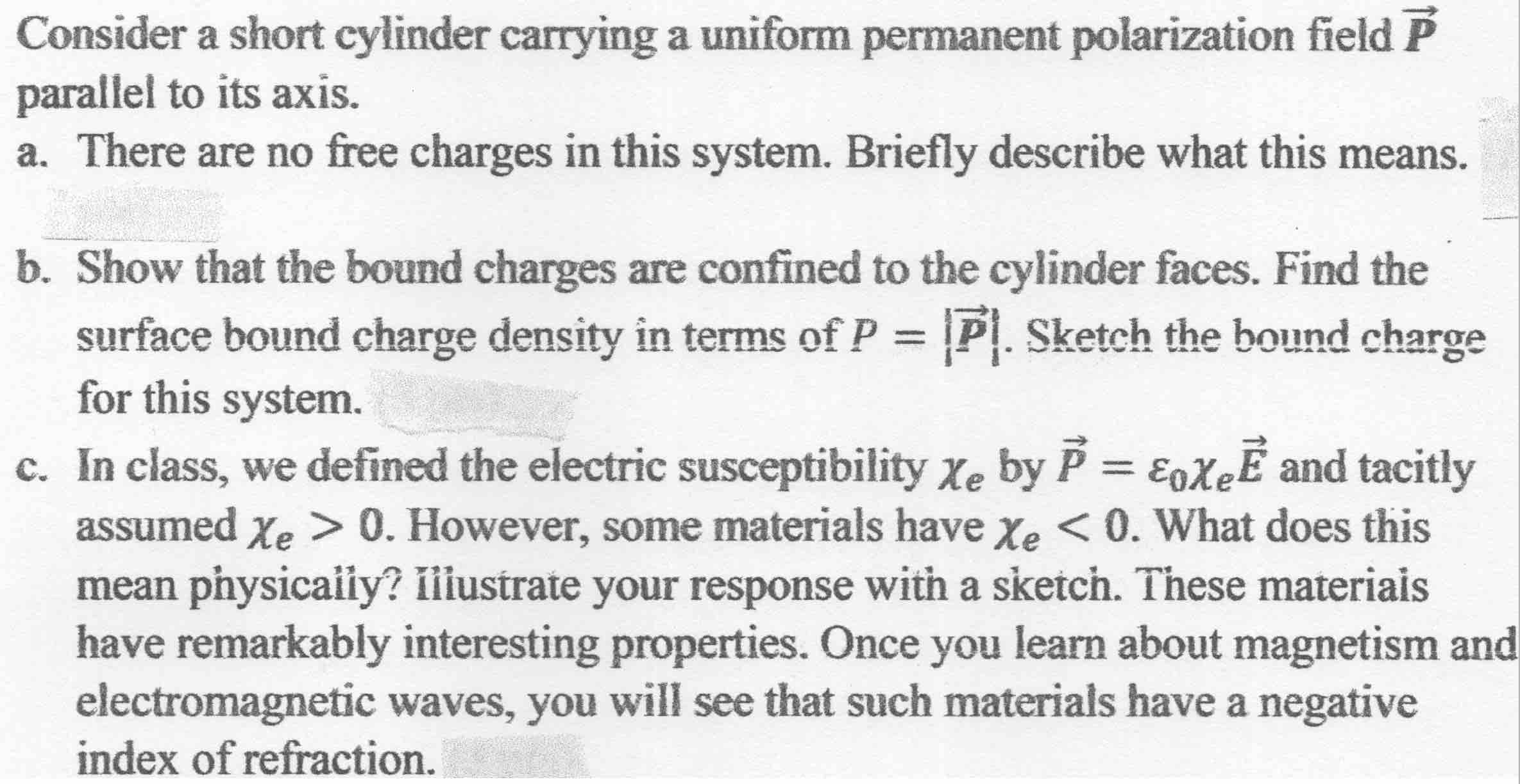 Consider a short cylinder carrying a uniform permanent polarization field P
parallel to its axis.
a. There are no free charges in this system. Briefly describe what this means.
b. Show that the bound charges are confined to the cylinder faces. Find the
surface bound charge density in terms of P = P. Sketch the bound charge
for this system.
%3D
