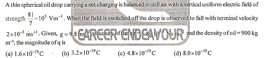 A thin spherical oil drop carrying a net charge q is balanced in still air with a vertical uniform electric field of
81
x10° Vm-. When the field is switched off the drop is observed to fall with terminal velocity
7
strength
DE
ARCER ENDEAVOUR
2×10-3 ms*. Given, g = 9.8 ms viscosity =
of the air
and the density ofoil=900 kg
m3, the magnitude of q is
(a) 1.6×10-1ºC
(b) 3.2x10-19C
(c) 4.8x10-19C
(d) 8.0x10-1C
