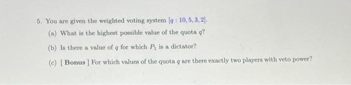 5. You are given the weighted voting system (q: 10,5, 3,2).
(a) What is the highest possible value of the quota q?
(b) Is there a value of q for which P₁ is a dictator?
(c) [Bonus] For which values of the quota q are there exactly two players with veto power?