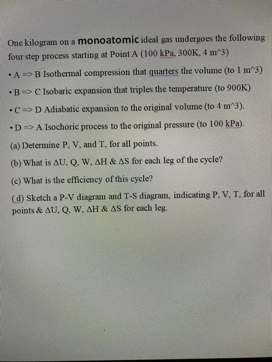 One kilogram on a monoatomic ideal gas undergoes the following
four step process starting at Point A (100 kPa, 300K, 4 m^3)
• A =>B Isothermal compression that quarters the volume (to 1 m^3)
•B => C Isobaric expansion that triples the temperature (to 900K)
•C=> D Adiabatic expansion to the original volume (to 4 m^3).
•D=> A Isochoric process to the original pressure (to 100 kPa).
(a) Determine P, V, and T, for all points.
(b) What is AU, Q, W, AH & AS for each leg of the cycle?
(c) What is the efficiency of this cycle?
(d) Sketch a P-V diagram and T-S diagram, indicating P, V, T, for all
points & AU, Q, W, AH & AS for each leg.
