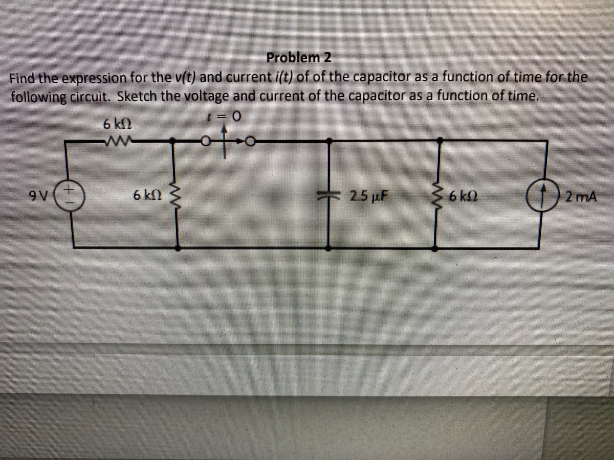 Problem 2
Find the expression for the v(t) and current /(t) of of the capacitor as a function of time for the
following circuit. Sketch the voltage and current of the capacitor as a function of time.
6 k)
9 V
6 kl
25 pF
36 kn
2 mA
