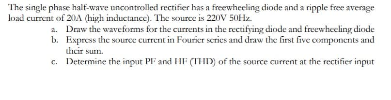 The single phase half-wave uncontrolled rectifier has a freewheeling diode and a ripple free average
load current of 20A (high inductance). The source is 220V 50HZ.
a. Draw the waveforms for the currents in the rectifying diode and freewheeling diode
b. Express the source current in Fourier series and draw the first five components and
their sum.
c. Determine the input PF and HF (THD) of the source current at the rectifier input
