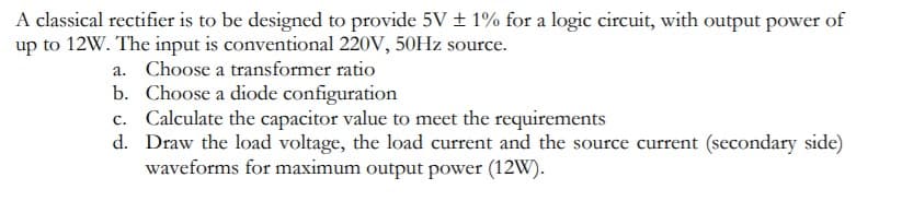A classical rectifier is to be designed to provide 5V ± 1% for a logic circuit, with output power of
up to 12W. The input is conventional 220V, 50HZ source.
a. Choose a transformer ratio
b. Choose a diode configuration
c. Calculate the capacitor value to meet the requirements
d. Draw the load voltage, the load current and the source current (secondary side)
waveforms for maximum output power (12W).
