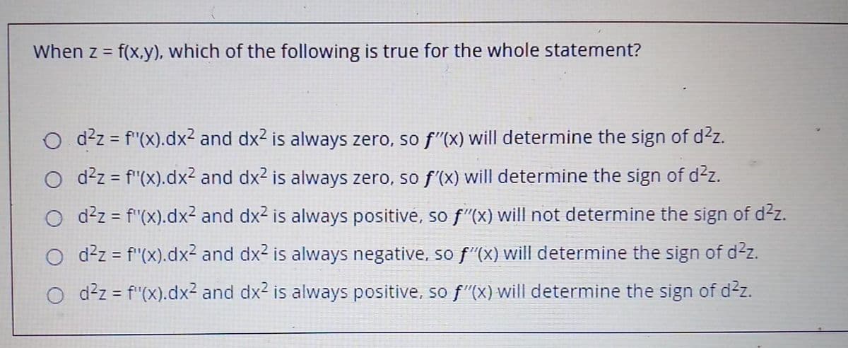 When z = f(x,y), which of the following is true for the whole statement?
O d2z = f"(x).dx2 and dx2 is always zero, so f"(x) will determine the sign of d²z.
O d2z = f'(x).dx² and dx2 is always zero, so f'(x) will determine the sign of dz.
O d²z = f"(x).dx² and dx2 is always positive, so f"(x) will not determine the sign of d²z.
O ddz = f"(x).dx2 and dx2 is always negative, so f"(x) will determine the sign of d2z.
O d²z = f"(X).dx² and dx2 is always positive, so f"(X) will determine the sign of d2z.
