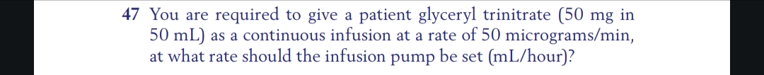 47 You are required to give a patient glyceryl trinitrate (50 mg in
50 mL) as a continuous infusion at a rate of 50 micrograms/min,
at what rate should the infusion pump be set (mL/hour)?