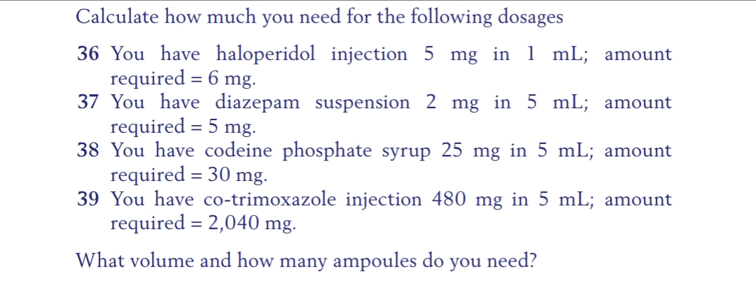 Calculate how much you need for the following dosages
36 You have haloperidol injection 5 mg in 1 mL; amount
required = 6 mg.
37 You have diazepam suspension 2 mg in 5 mL; amount
required = 5 mg.
38 You have codeine phosphate syrup 25 mg in 5 mL; amount
required = 30 mg.
39 You have co-trimoxazole injection 480 mg in 5 mL; amount
required = 2,040 mg.
What volume and how many ampoules do you need?