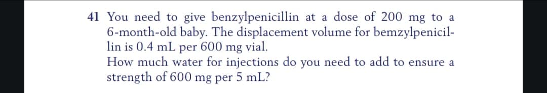 41 You need to give benzylpenicillin at a dose of 200 mg to a
6-month-old baby. The displacement volume for bemzylpenicil-
lin is 0.4 mL per 600 mg vial.
How much water for injections do you need to add to ensure a
strength of 600 mg per 5 mL?