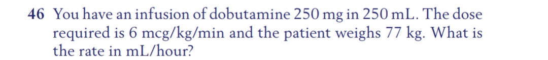 46 You have an infusion of dobutamine 250 mg in 250 mL. The dose
required is 6 mcg/kg/min and the patient weighs 77 kg. What is
the rate in mL/hour?