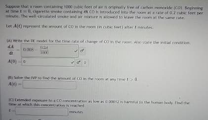 Suppose that a room containing 1000 cubic feet of air is originally free of carbon monoxide (CO). Beginning
at time t=0, cigarette smoke containing 4% CO is introduced into the room at a rate of 0.2 cubic feet per
minute. The well-circulated smoke and air mixture is allowed to leave the room at the same rate.
Let A(t) represent the amount of CO in the room (in cubic feet) after & minutes.
(A) Write the DE model for the time rate of change of CO in the room. Also state the initial condition.
dA
= 0.008
dt
A(0)
0
0.24
1000
00
(B) Solve the IVP to find the amount of CD in the room at any time t > 0.
A(t)
(C) Extended exposure to a CO concentration as low as 0.00012 is harmful to the human body. Find the
time at which this concentration is reached.
minutes
