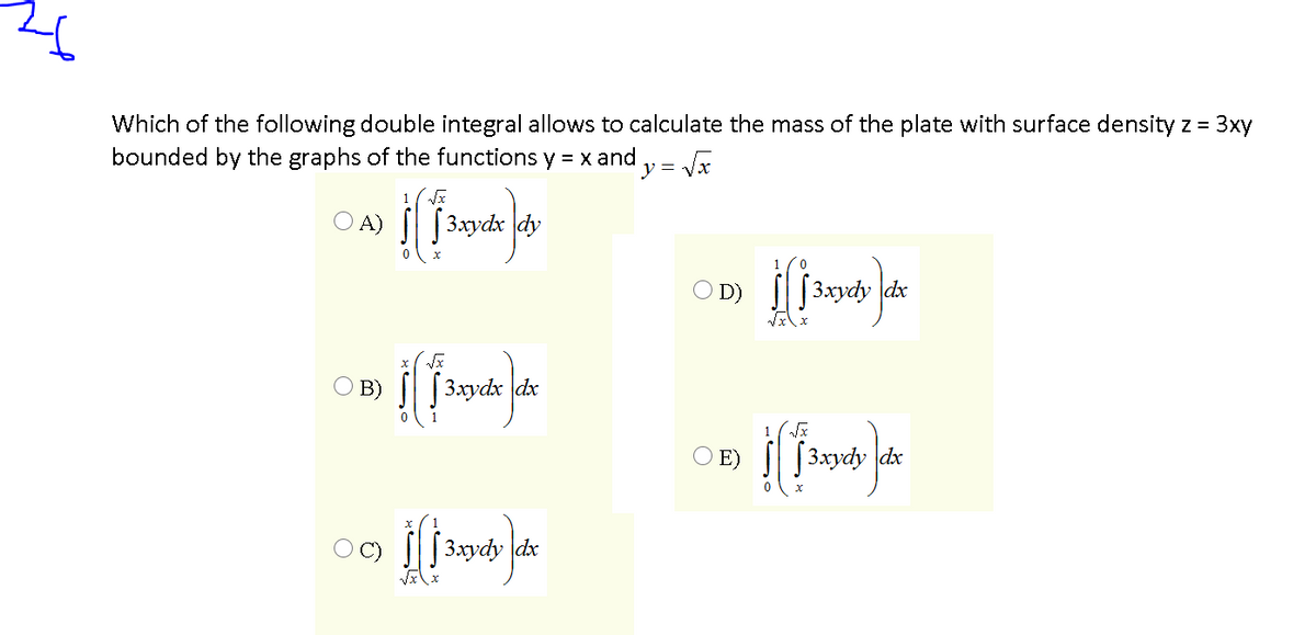 Which of the following double integral allows to calculate the mass of the plate with surface density z = 3xy
bounded by the graphs of the functions y = x and ,= a
%3D
1
O A)
[3xydx dy
1
O D) |||3xydy dx
B)
[3.xydx dx
O E)
[3xydy dx
| 3xydy dx
