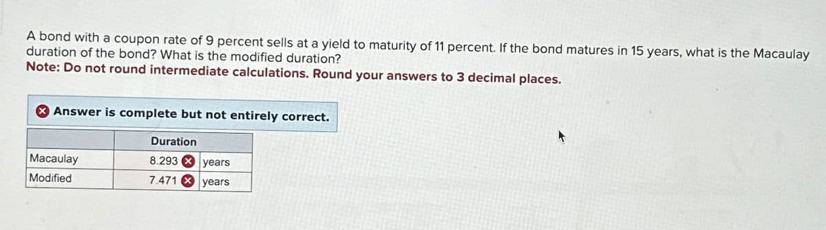 A bond with a coupon rate of 9 percent sells at a yield to maturity of 11 percent. If the bond matures in 15 years, what is the Macaulay
duration of the bond? What is the modified duration?
Note: Do not round intermediate calculations. Round your answers to 3 decimal places.
Answer is complete but not entirely correct.
Macaulay
Modified
Duration
8.293 years
7.471 years