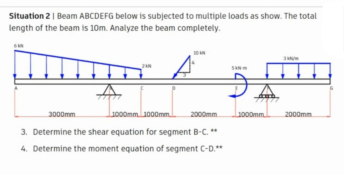 Situation 2 | Beam ABCDEFG below is subjected to multiple loads as show. The total
length of the beam is 10m. Analyze the beam completely.
6 kN
10 kN
3 kN/m
2 kN
5 kN-m
G
3000mm.
1000mm 1000mm.
2000mm.
1000mm.
2000mm.
3. Determine the shear
ation for segment B-C. **
4. Determine the moment equation of segment C-D.**
