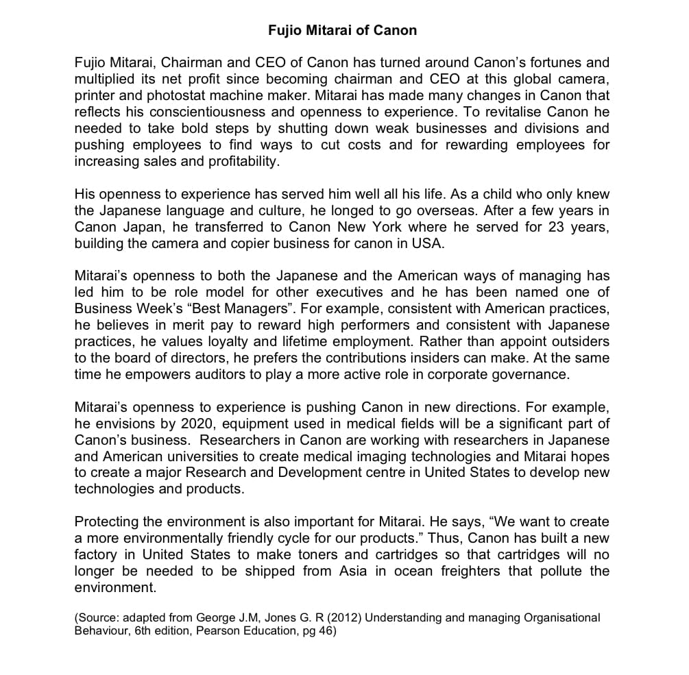 Fujio Mitarai of Canon
Fujio Mitarai, Chairman and CEO of Canon has turned around Canon's fortunes and
multiplied its net profit since becoming chairman and CEO at this global camera,
printer and photostat machine maker. Mitarai has made many changes in Canon that
reflects his conscientiousness and openness to experience. To revitalise Canon he
needed to take bold steps by shutting down weak businesses and divisions and
pushing employees to find ways to cut costs and for rewarding employees for
increasing sales and profitability.
His openness to experience has served him well all his life. As a child who only knew
the Japanese language and culture, he longed to go overseas. After a few years in
Canon Japan, he transferred to Canon New York where he served for 23 years,
building the camera and copier business for canon in USA.
Mitarai's openness to both the Japanese and the American ways of managing has
led him to be role model for other executives and he has been named one of
Business Week's "Best Managers". For example, consistent with American practices,
he believes in merit pay to reward high performers and consistent with Japanese
practices, he values loyalty and lifetime employment. Rather than appoint outsiders
to the board of directors, he prefers the contributions insiders can make. At the same
time he empowers auditors to play a more active role in corporate governance.
Mitarai's openness to experience is pushing Canon in new directions. For example,
he envisions by 2020, equipment used in medical fields will be a significant part of
Canon's business. Researchers in Canon are working with researchers in Japanese
and American universities to create medical imaging technologies and Mitarai hopes
to create a major Research and Development centre in United States to develop new
technologies and products.
Protecting the environment is also important for Mitarai. He says, "We want to create
a more environmentally friendly cycle for our products." Thus, Canon has built a new
factory in United States to make toners and cartridges so that cartridges will no
longer be needed to be shipped from Asia in ocean freighters that pollute the
environment.
(Source: adapted from George J.M, Jones G. R (2012) Understanding and managing Organisational
Behaviour, 6th edition, Pearson Education, pg 46)
