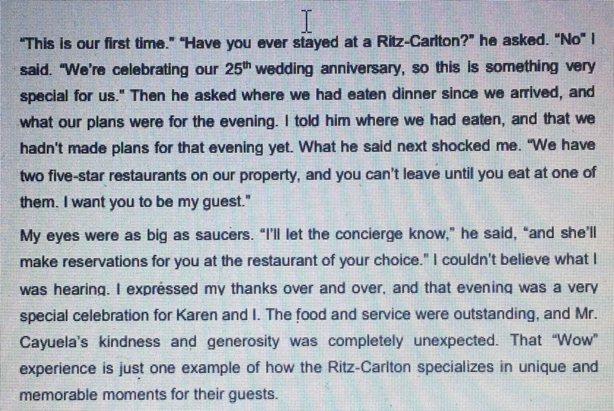 This Is our first time." "Have you ever stayed at a Ritz-Carlton?" he asked. "No" I
said. "We're celebrating our 25th wedding anniversary, so this is something very
special for us." Then he asked where we had eaten dinner since we arrived, and
what our plans were for the evening. I told him where we had eaten, and that we
hadn't made plans for that evening yet. What he sald next shocked me. "We have
two five-star restaurants on our property, and you can't leave until you eat at one of
them. I want you to be my guest."
My eyes were as big as saucers. "I'll let the concierge know," he said, "and she'll
make reservations for you at the restaurant of your choice." I couldn't believe what I
was hearing. I expréssed my thanks over and over, and that evening was a very
special celebration for Karen and I. The food and service were outstanding, and Mr.
Cayuela's kindness and generosity was completely unexpected. That "Wow"
experience is just one example of how the Ritz-Carlton specializes in unique and
memorable moments for their guests.
