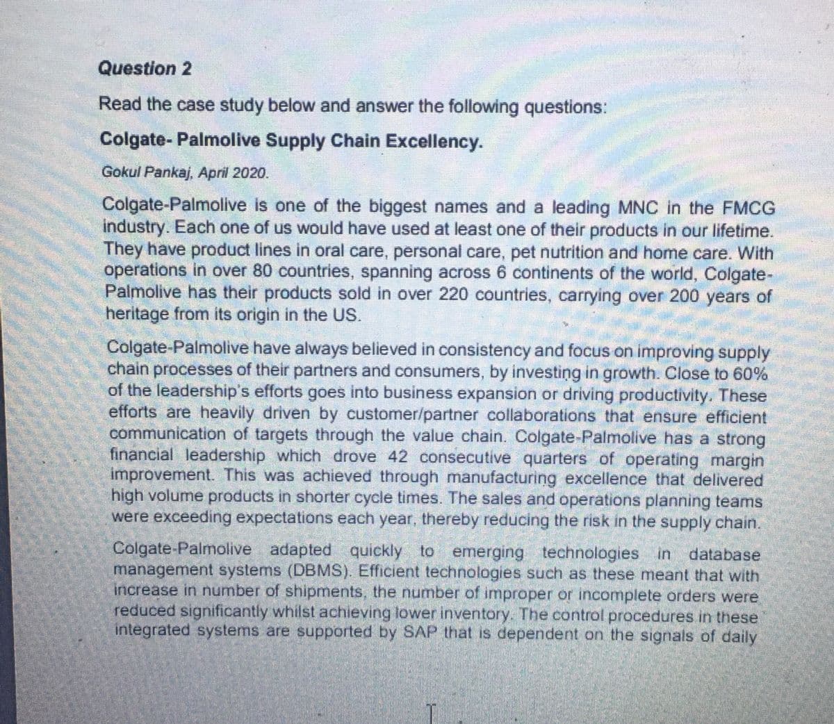 Question 2
Read the case study below and answer the following questions:
Colgate-Palmolive Supply Chain Excellency.
Gokul Pankaj, April 2020.
Colgate-Palmolive is one of the biggest names and a leading MNC in the FMCG
industry. Each one of us would have used at least one of their products in our lifetime.
They have product lines in oral care, personal care, pet nutrition and home care. With
operations in over 80 countries, spanning across 6 continents of the world, Colgate-
Palmolive has their products sold in over 220 countries, carrying over 200 years of
heritage from its origin in the US.
Colgate-Palmolive have always believed in consistency and focus on improving supply
chain processes of their partners and consumers, by investing in growth. Close to 60%
of the leadership's efforts goes into business expansion or driving productivity. These
efforts are heavily driven by customer/partner collaborations that ensure efficient
communication of targets through the value chain. Colgate-Palmolive has a strong
financial leadership which drove 42 consecutive quarters of operating margin
improvement. This was achieved through manufacturing excellence that delivered
high volume products in shorter cycle times. The sales and operations planning teams
were exceeding expectations each year, thereby reducing the risk in the supply chain.
Colgate-Palmolive adapted quickly to emerging technologies in database.
management systems (DBMS). Efficient technologies such as these meant that with
increase in number of shipments, the number of improper or incomplete orders were
reduced significantly whilst achieving lower inventory. The control procedures in these
integrated systems are supported by SAP that is dependent on the signals of daily