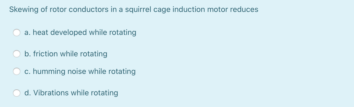 Skewing of rotor conductors in a squirrel cage induction motor reduces
a. heat developed while rotating
b. friction while rotating
c. humming noise while rotating
d. Vibrations while rotating
