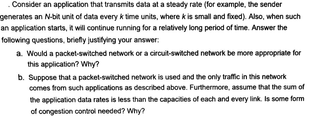 Consider an application that transmits data at a steady rate (for example, the sender
generates an N-bit unit of data every k time units, where k is small and fixed). Also, when such
an application starts, it will continue running for a relatively long period of time. Answer the
following questions, briefly justifying your answer:
a. Would a packet-switched network or a circuit-switched network be more appropriate for
this application? Why?
b. Suppose that a packet-switched network is used and the only traffic in this network
comes from such applications as described above. Furthermore, assume that the sum of
the application data rates is less than the capacities of each and every link. Is some form
of congestion control needed? Why?