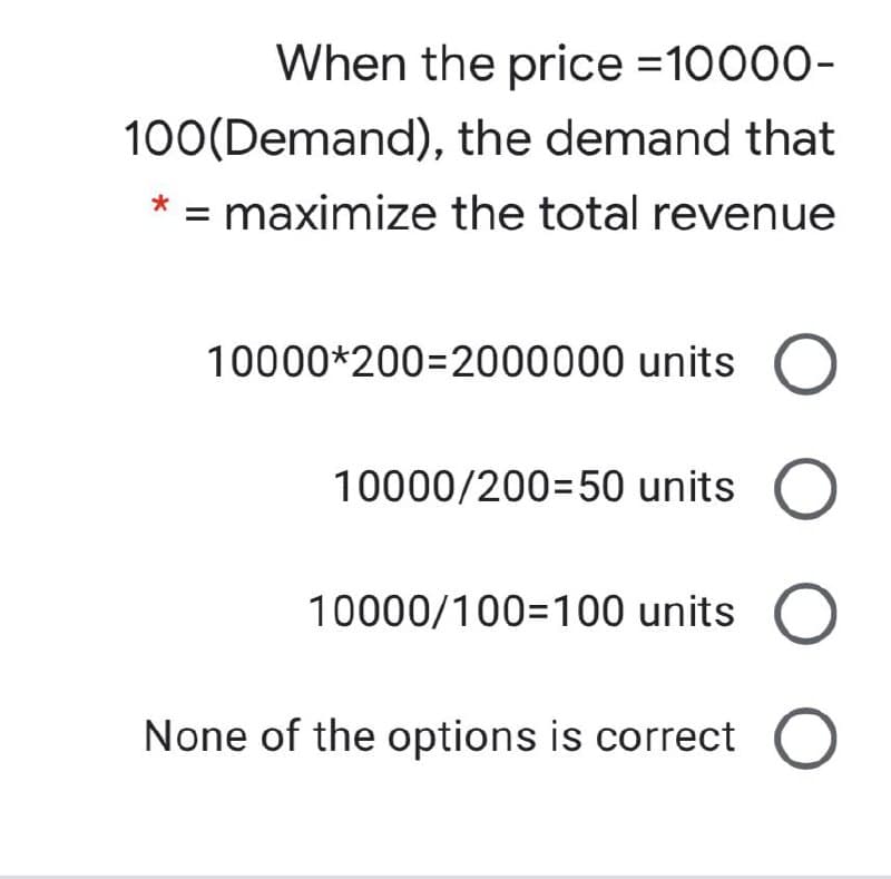When the price =10000-
100(Demand), the demand that
* = maximize the total revenue
10000*200=2000000 units
10000/200=50 units
10000/100=100 units
None of the options is correct O
