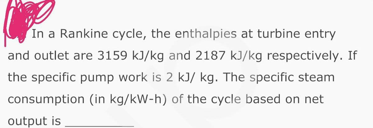 In a Rankine cycle, the enthalpies at turbine entry
and outlet are 3159 kJ/kg and 2187 kJ/kg respectively. If
the specific pump work is 2 kJ/ kg. The specific steam
consumption (in kg/kW-h) of the cycle based on net
output is