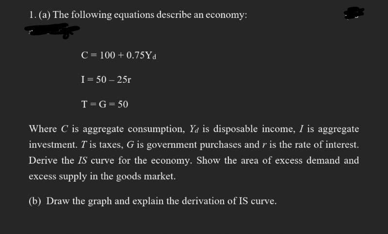 1. (a) The following equations describe an economy:
C = 100+ 0.75Yd
I = 50-25r
T = G = 50
Where C is aggregate consumption, Ya is disposable income, I is aggregate
investment. T'is taxes, G is government purchases and r is the rate of interest.
Derive the IS curve for the economy. Show the area of excess demand and
excess supply in the goods market.
(b) Draw the graph and explain the derivation of IS curve.