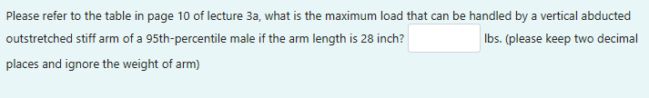 Please refer to the table in page 10 of lecture 3a, what is the maximum load that can be handled by a vertical abducted
outstretched stiff arm of a 95th-percentile male if the arm length is 28 inch?
lbs. (please keep two decimal
places and ignore the weight of arm)
