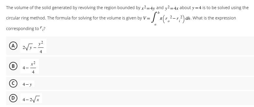 The volume of the solid generated by revolving the region bounded by x²= 4y and y2=4x about y=4 is to be solved using the
b
circular ring method. The formula for solving for the volume is given by V= = [₁ x (r₂ ²-√ ² ) dh
-r²) dh. What is the expression
corresponding to";?
A 2√5 - 1¹/²2
y2
А
4
B
D
4-y
4-2√x