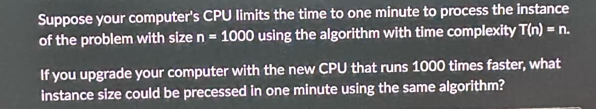 Suppose your computer's CPU limits the time to one minute to process the instance
of the problem with size n = 1000 using the algorithm with time complexity T(n) = n.
If you upgrade your computer with the new CPU that runs 1000 times faster, what
instance size could be precessed in one minute using the same algorithm?