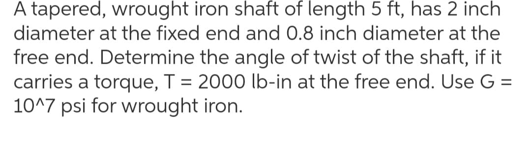 A tapered, wrought iron shaft of length 5 ft, has 2 inch
diameter at the fixed end and 0.8 inch diameter at the
free end. Determine the angle of twist of the shaft, if it
carries a torque, T = 2000 lb-in at the free end. Use G =
10^7 psi for wrought iron.
