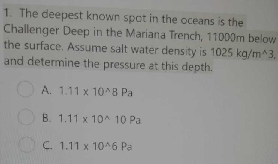 1. The deepest known spot in the oceans is the
Challenger Deep in the Mariana Trench, 11000m below
the surface. Assume salt water density is 1025 kg/m^3,
and determine the pressure at this depth.
A. 1.11 x 10^8 Pa
B. 1.11 x 10^ 10 Pa
C. 1.11 x 10^6 Pa
