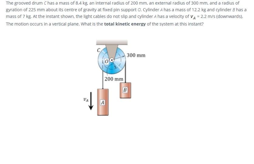 The grooved drum C has a mass of 8.4 kg, an internal radius of 200 mm, an external radius of 300 mm, and a radius of
gyration of 225 mm about its centre of gravity at fixed pin support O. Cylinder A has a mass of 12.2 kg and cylinder B has a
mass of 7 kg. At the instant shown, the light cables do not slip and cylinder A has a velocity of VA = 2.2 m/s (downwards).
The motion occurs in a vertical plane. What is the total kinetic energy of the system at this instant?
C
300 mm
200 mm
B
VA
A
