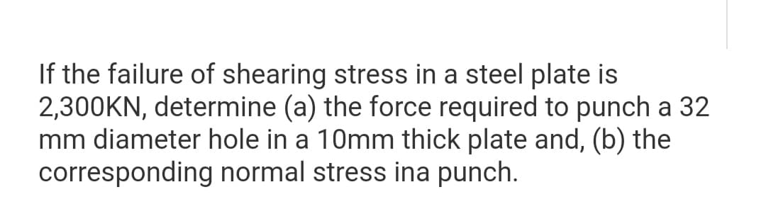If the failure of shearing stress in a steel plate is
2,300KN, determine (a) the force required to punch a 32
mm diameter hole in a 10mm thick plate and, (b) the
corresponding normal stress ina punch.

