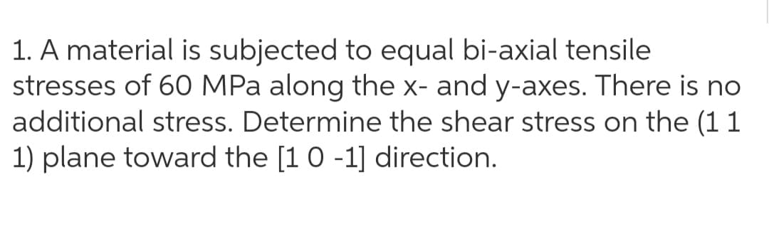 1. A material is subjected to equal bi-axial tensile
stresses of 60 MPa along the x- and y-axes. There is no
additional stress. Determine the shear stress on the (1 1
1) plane toward the [1 0 -1] direction.

