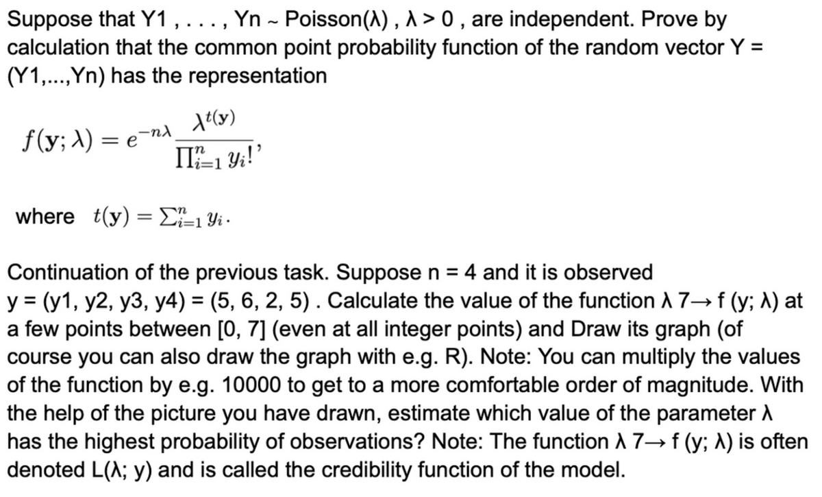 Suppose that Y1, ..., Yn - Poisson (^), A> 0, are independent. Prove by
calculation that the common point probability function of the random vector Y =
(Y1,..., Yn) has the representation
ƒ(y; A) = e¯nλ_At(y)
n
II ²=1 Y₁!'
where t(y) = Σ²²±1 Yi ·
Continuation of the previous task. Suppose n = 4 and it is observed
y = (y1, y2, y3, y4) = (5, 6, 2, 5). Calculate the value of the function A 7→ f (y; λ) at
a few points between [0, 7] (even at all integer points) and Draw its graph (of
course you can also draw the graph with e.g. R). Note: You can multiply the values
of the function by e.g. 10000 to get to a more comfortable order of magnitude. With
the help of the picture you have drawn, estimate which value of the parameter A
has the highest probability of observations? Note: The function A 7→f (y; A) is often
denoted L(^; y) and is called the credibility function of the model.