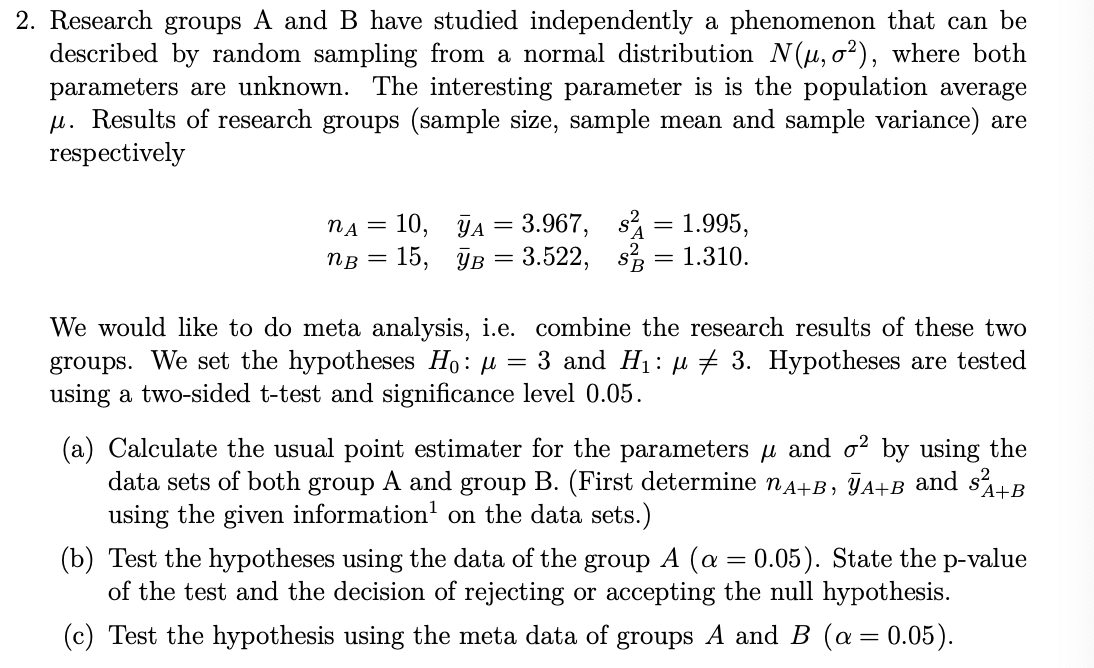 2. Research groups A and B have studied independently a phenomenon that can be
described by random sampling from a normal distribution N(μ, σ²), where both
parameters are unknown. The interesting parameter is is the population average
μ. Results of research groups (sample size, sample mean and sample variance) are
respectively
nA = 10,
NB = 15,
A = 3.967, s
B = 3.522, s
=
1.995,
= 1.310.
We would like to do meta analysis, i.e. combine the research results of these two
groups. We set the hypotheses H₁: µ = 3 and H₁: µ 3. Hypotheses are tested
using a two-sided t-test and significance level 0.05.
(a) Calculate the usual point estimater for the parameters μ and σ² by using the
data sets of both group A and group B. (First determine nA+B, A+B and s² A+B
using the given information¹ on the data sets.)
(b) Test the hypotheses using the data of the group A (α = 0.05). State the p-value
of the test and the decision of rejecting or accepting the null hypothesis.
(c) Test the hypothesis using the meta data of groups A and B (α = 0.05).