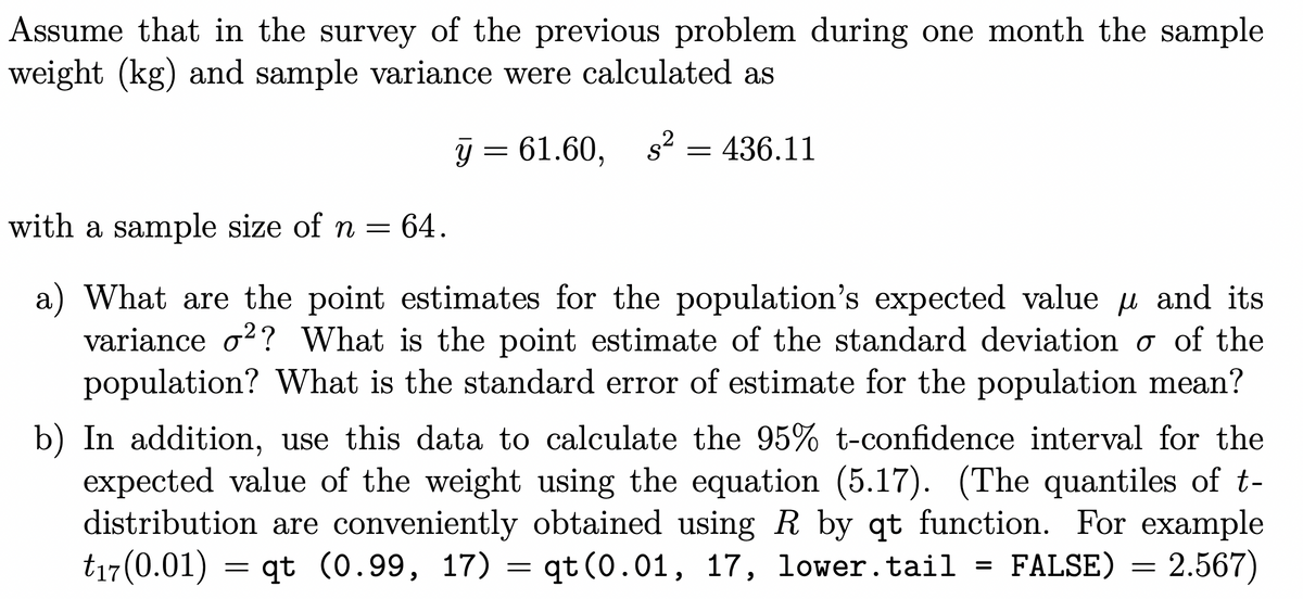 Assume that in the survey of the previous problem during one month the sample
weight (kg) and sample variance were calculated as
Y
y = 61.60,
= 436.11
with a sample size of n = 64.
a) What are the point estimates for the population's expected value μ and its
variance o²? What is the point estimate of the standard deviation σ of the
population? What is the standard error of estimate for the population mean?
b) In addition, use this data to calculate the 95% t-confidence interval for the
expected value of the weight using the equation (5.17). (The quantiles of t-
distribution are conveniently obtained using R by qt function. For example
t17(0.01) = qt (0.99, 17) = qt (0.01, 17, lower.tail = FALSE) = 2.567)