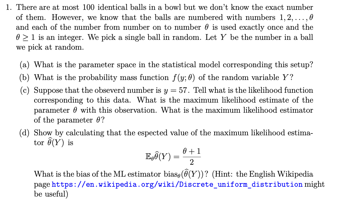1. There are at most 100 identical balls in a bowl but we don't know the exact number
of them. However, we know that the balls are numbered with numbers 1, 2, ..., 0
and each of the number from number on to number 0 is used exactly once and the
0 ≥ 1 is an integer. We pick a single ball in random. Let Y be the number in a ball
we pick at random.
(a) What is the parameter space in the statistical model corresponding this setup?
(b) What is the probability mass function f(y; 0) of the random variable Y?
(c) Suppose that the obseverd number is
=
y 57. Tell what is the likelihood function
corresponding to this data. What is the maximum likelihood estimate of the
parameter with this observation. What is the maximum likelihood estimator
of the parameter 0?
(d) Show by calculating that the espected value of the maximum likelihood estima-
tor (Y) is
E(Y) =
=
0 + 1
2
What is the bias of the ML estimator bias, (⑦(Y))? (Hint: the English Wikipedia
page https://en.wikipedia.org/wiki/Discrete_uniform_distribution might
be useful)