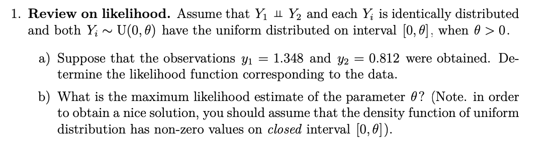 1. Review on likelihood. Assume that Y₁ Y2 and each Y; is identically distributed
and both Yi U(0,0) have the uniform distributed on interval [0,0], when 0 > 0.
~
a) Suppose that the observations yı
=
1.348 and Y2 = 0.812 were obtained. De-
termine the likelihood function corresponding to the data.
b) What is the maximum likelihood estimate of the parameter 0? (Note. in order
to obtain a nice solution, you should assume that the density function of uniform
distribution has non-zero values on closed interval [0,0]).