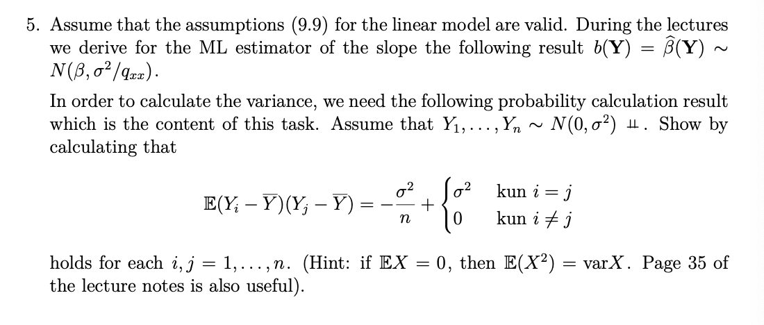 ~
5. Assume that the assumptions (9.9) for the linear model are valid. During the lectures
we derive for the ML estimator of the slope the following result b(Y) = B(Y) ·
N(ẞ,0²/qxx).
In order to calculate the variance, we need the following probability calculation result
which is the content of this task. Assume that Y₁,..., Yn ~ N(0,σ²) H. Show by
calculating that
2
E(YY)(YY)
=
n
holds for each i, j = 1,...,n. (Hint: if EX
the lecture notes is also useful).
=
+
Jo² kun i = j
kun i j
0, then E(X2)
=
varX. Page 35 of