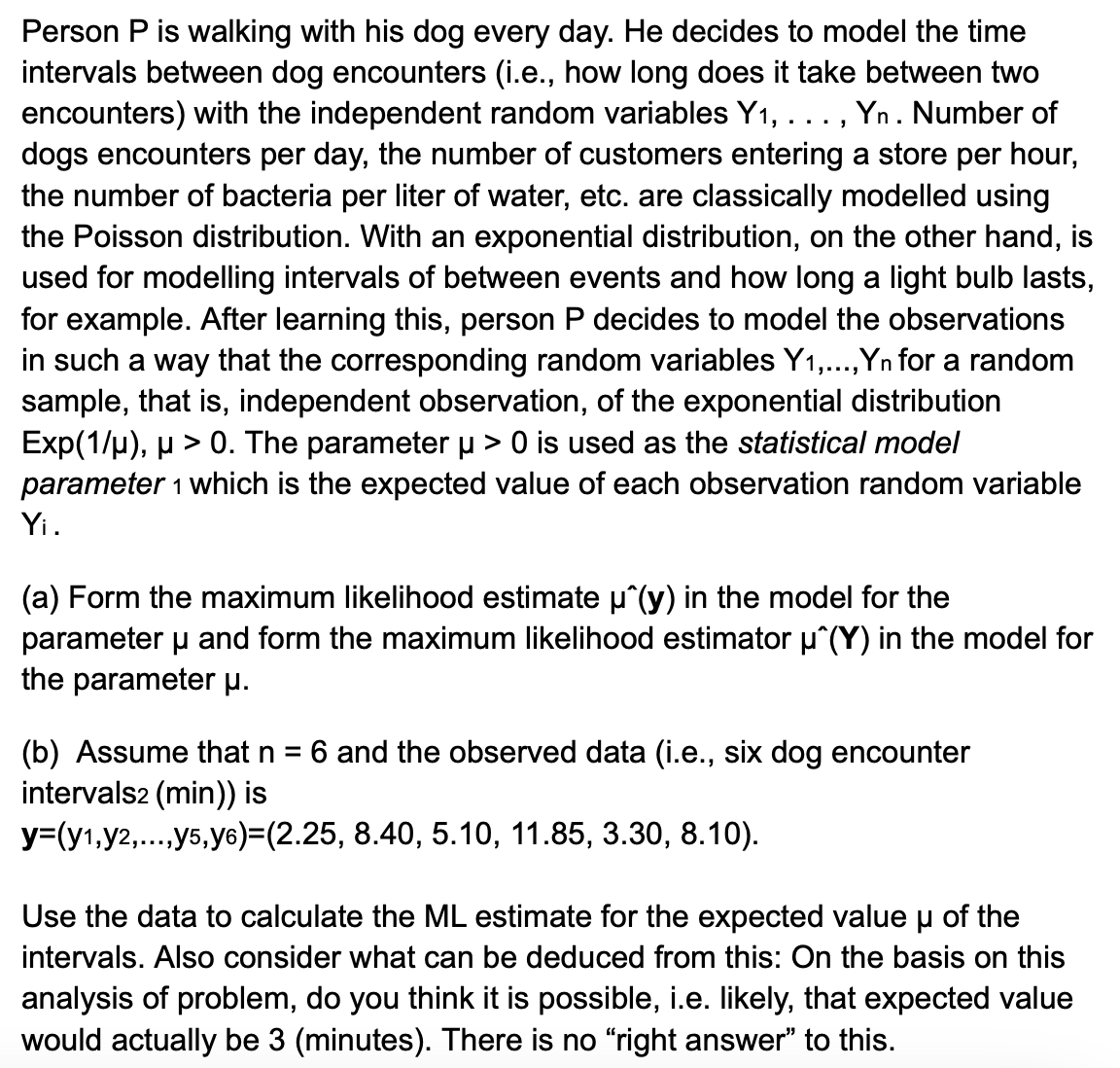 Person P is walking with his dog every day. He decides to model the time
intervals between dog encounters (i.e., how long does it take between two
encounters) with the independent random variables Y₁, . . ., Yn . Number of
dogs encounters per day, the number of customers entering a store per hour,
the number of bacteria per liter of water, etc. are classically modelled using
the Poisson distribution. With an exponential distribution, on the other hand, is
used for modelling intervals of between events and how long a light bulb lasts,
for example. After learning this, person P decides to model the observations
in such a way that the corresponding random variables Y1,..., Yn for a random
sample, that is, independent observation, of the exponential distribution
Exp(1/µ), µ > 0. The parameter µ > 0 is used as the statistical model
parameter 1 which is the expected value of each observation random variable
Yi.
(a) Form the maximum likelihood estimate μ^(y) in the model for the
parameter μ and form the maximum likelihood estimator µ^(Y) in the model for
the parameter μ.
(b) Assume that n
=
intervals2 (min)) is
6 and the observed data (i.e., six dog encounter
y=(y1,y2,...,y5,y6)=(2.25, 8.40, 5.10, 11.85, 3.30, 8.10).
Use the data to calculate the ML estimate for the expected value μ of the
intervals. Also consider what can be deduced from this: On the basis on this
analysis of problem, do you think it is possible, i.e. likely, that expected value
would actually be 3 (minutes). There is no "right answer" to this.