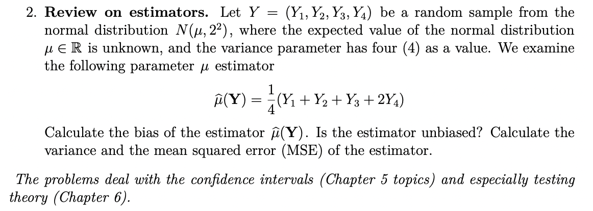 2. Review on estimators. Let Y = (Y1, 2, 3, 4) be a random sample from the
normal distribution N(μ, 2²), where the expected value of the normal distribution
μER is unknown, and the variance parameter has four (4) as a value. We examine
the following parameter μ estimator
1
₪ (Y) = ± ± (Y₁ + Y₂ + Y3 + 2Y₁)
4
Calculate the bias of the estimator (Y). Is the estimator unbiased? Calculate the
variance and the mean squared error (MSE) of the estimator.
The problems deal with the confidence intervals (Chapter 5 topics) and especially testing
theory (Chapter 6).