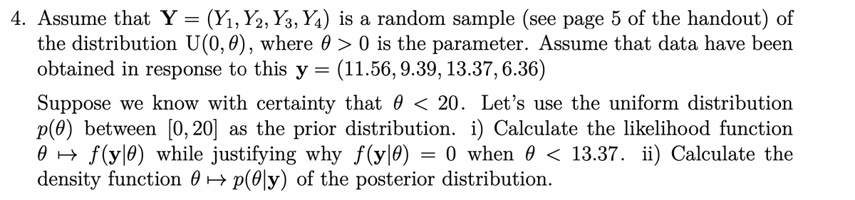 4. Assume that Y
=
(Y1, Y2, Y3, Y4) is a random sample (see page 5 of the handout) of
the distribution U(0, 0), where 0 > 0 is the parameter. Assume that data have been
obtained in response to this y = (11.56, 9.39, 13.37, 6.36)
Suppose we know with certainty that 0 < 20. Let's use the uniform distribution
p(0) between [0,20] as the prior distribution. i) Calculate the likelihood function
0 f(y|0) while justifying why f(y|0) O when 0 < 13.37. ii) Calculate the
=
density function 0 p(0|y) of the posterior distribution.