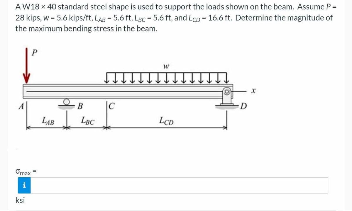 AW18 x 40 standard steel shape is used to support the loads shown on the beam. Assume P =
28 kips, w = 5.6 kips/ft, LAB = 5.6 ft, LBc = 5.6 ft, and LcD = 16.6 ft. Determine the magnitude of
the maximum bending stress in the beam.
Omax
ksi
P
B |C
LAB LBC
W
LCD
D
X