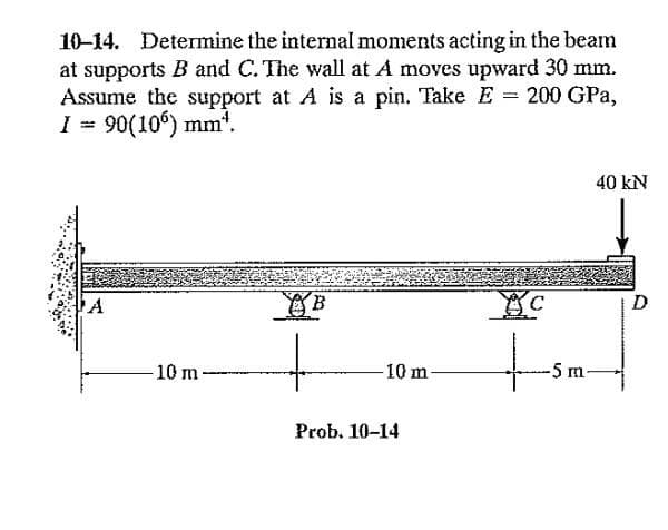 10-14. Determine the internal moments acting in the beam
at supports B and C. The wall at A moves upward 30 mm.
Assume the support at A is a pin. Take E 200 GPa,
I = 90(106) mm¹.
ΤΑ
10 m-
-10 m-
Prob. 10-14
YC
-5 m
40 kN
D