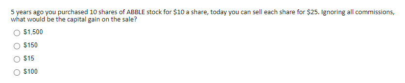 5 years ago you purchased 10 shares of ABBLE stock for $10 a share, today you can sell each share for $25. Ignoring all commissions,
what would be the capital gain on the sale?
$1,500
$150
$15
$100

