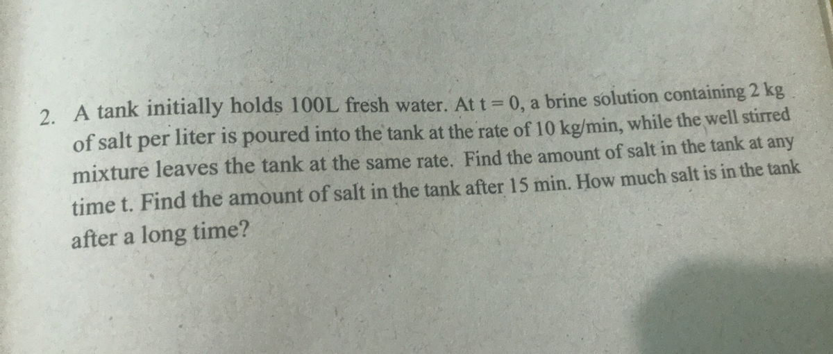 2. A tank initially holds 100L fresh water. At t 0, a brine solution containing 2 kg
of salt per liter is poured into the tank at the rate of 10 kg/min, while the well stirred
mixture leaves the tank at the same rate. Find the amount of salt in the tank at any
time t. Find the amount of salt in the tank after 15 min. How much salt is in the tank
after a long time?
